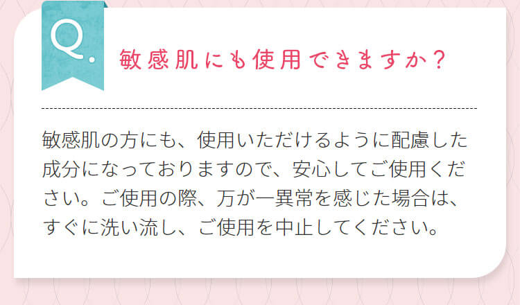 敏感肌にも使用できますか?敏感肌の方にも、使用いただけるように配慮した成分になっておりますので、安心してご使用ください。ご使用の際、万が一異常を感じた場合は、すぐに洗い流し、ご使用を中止してください。
