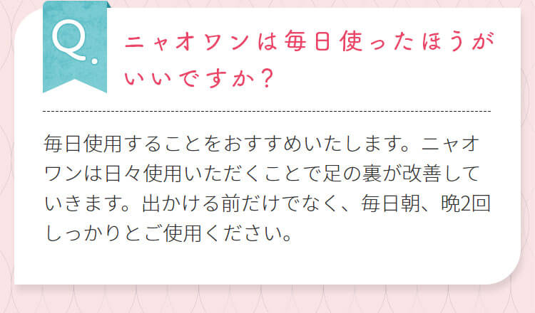 ニャオワンは毎日使ったほうがいいですか?毎日使用することをおすすめいたします。ニャオワンは日々使用いただくことで足の裏が改善していきます。出かける前だけでなく、毎日朝、晩2回しっかりとご使用ください。