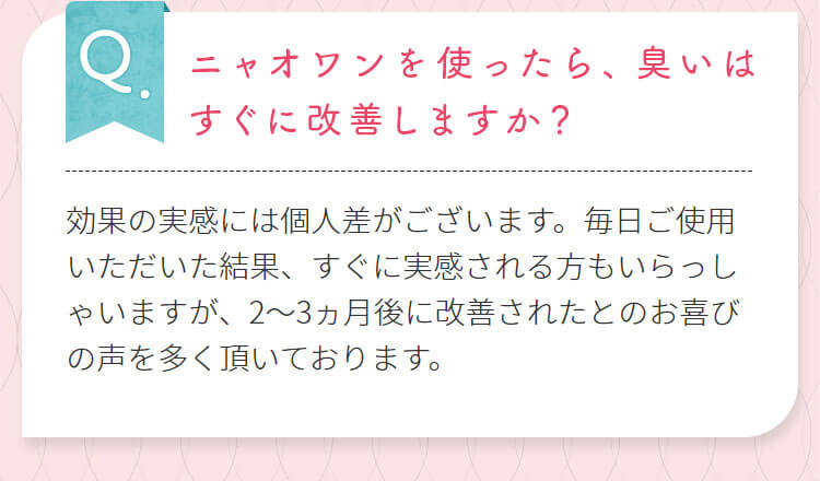 ニャオワンを使ったら、臭いはすぐに改善しますか?効果の実感には個人差がございます。毎日ご使用いただいた結果、すぐに実感される方もいらっしゃいますが、2~3ヵ月後に改善されたとのお喜びの声を多く頂いております。