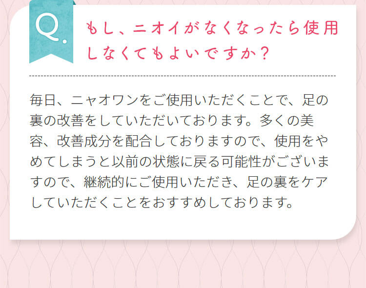 もし、ニオイがなくなったら使用しなくてもよいですか?毎日、ニャオワンをご使用いただくことで、足の裏の改善をしていただいております。多くの美容、改善成分を配合しておりますので、使用をやめてしまうと以前の状態に戻る可能性がございますので、継続的にご使用いただき、足の裏をケアしていただくことをおすすめしております。